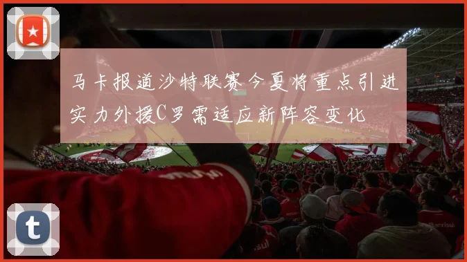 马卡报道沙特联赛今夏将重点引进实力外援C罗需适应新阵容变化