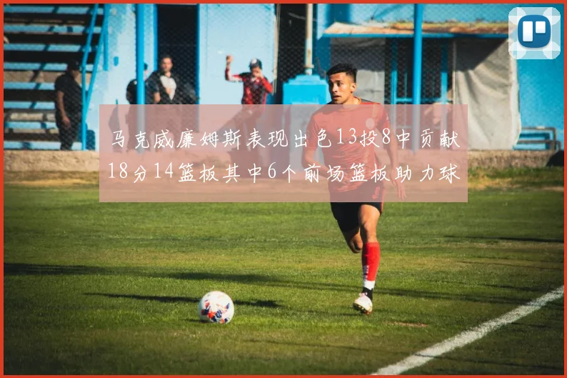 马克威廉姆斯表现出色13投8中贡献18分14篮板其中6个前场篮板助力球队