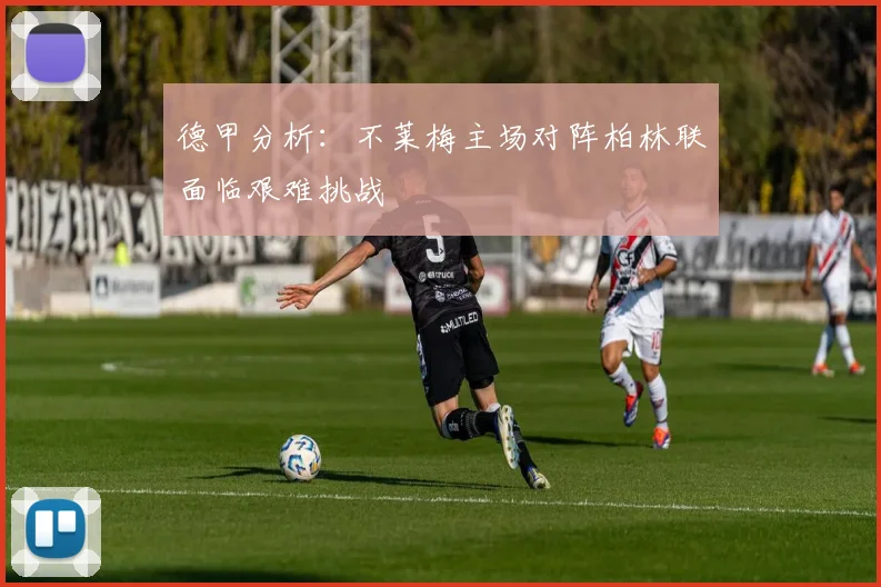 德甲分析：不莱梅主场对阵柏林联面临艰难挑战