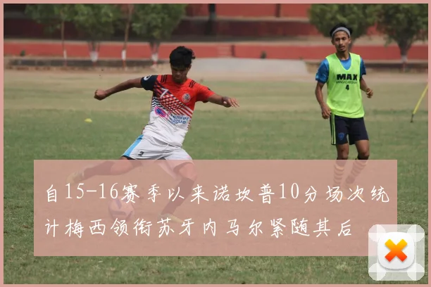 自15-16赛季以来诺坎普10分场次统计梅西领衔苏牙内马尔紧随其后