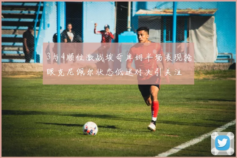 3与4顺位激战埃奇库姆半场表现抢眼克尼佩尔状态低迷对决引关注