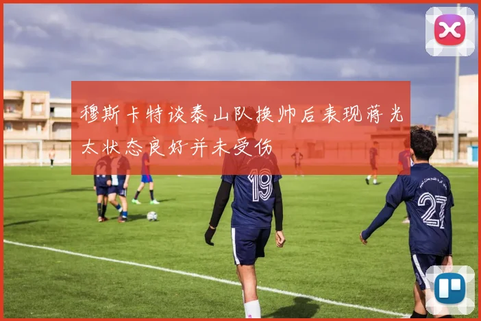 穆斯卡特谈泰山队换帅后表现蒋光太状态良好并未受伤