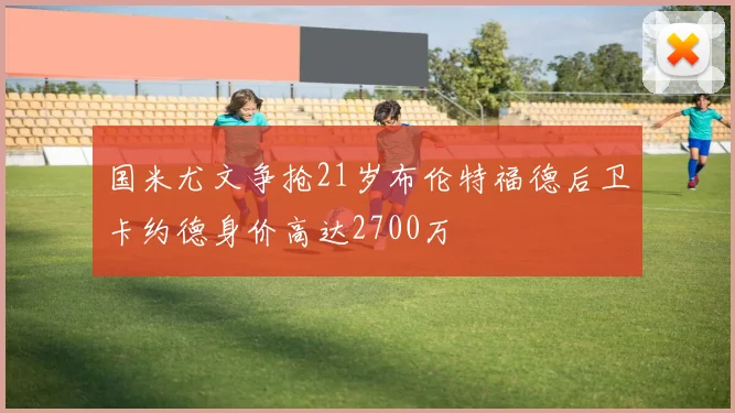 国米尤文争抢21岁布伦特福德后卫卡约德身价高达2700万