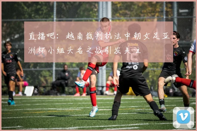 直播吧：越南裁判执法中朝女足亚洲杯小组头名之战引发关注