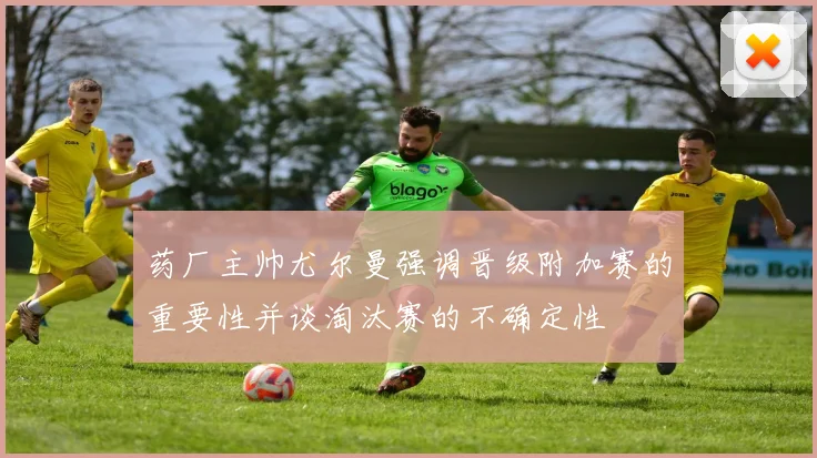 药厂主帅尤尔曼强调晋级附加赛的重要性并谈淘汰赛的不确定性
