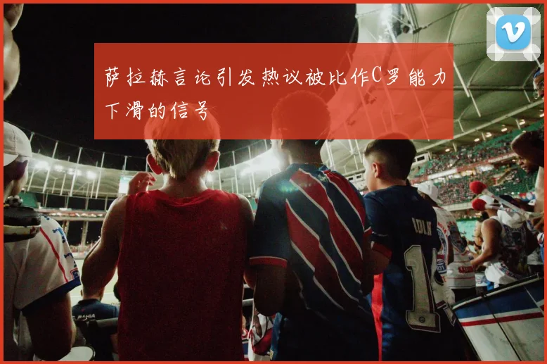 萨拉赫言论引发热议被比作C罗能力下滑的信号