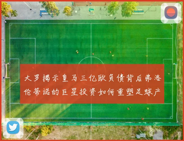 大罗揭示皇马三亿欧负债背后弗洛伦蒂诺的巨星投资如何重塑足球产业