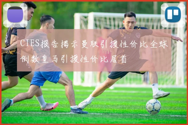CIES报告揭示曼联引援性价比全球倒数皇马引援性价比居首
