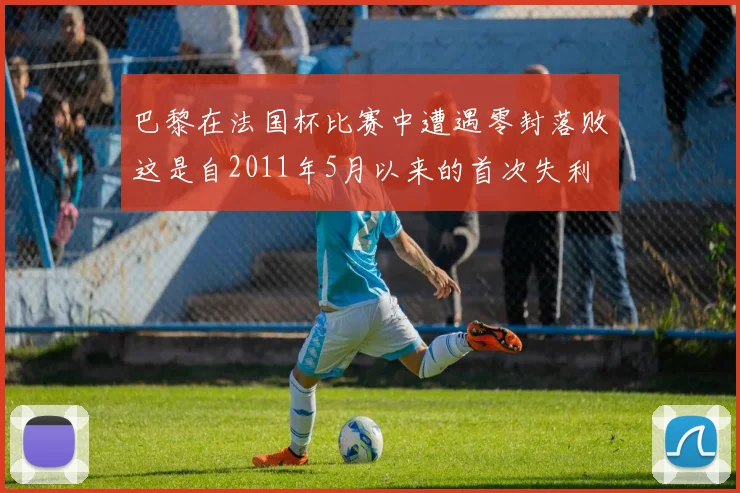 巴黎在法国杯比赛中遭遇零封落败这是自2011年5月以来的首次失利