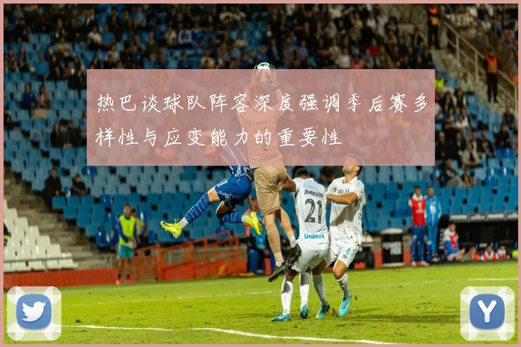 热巴谈球队阵容深度强调季后赛多样性与应变能力的重要性