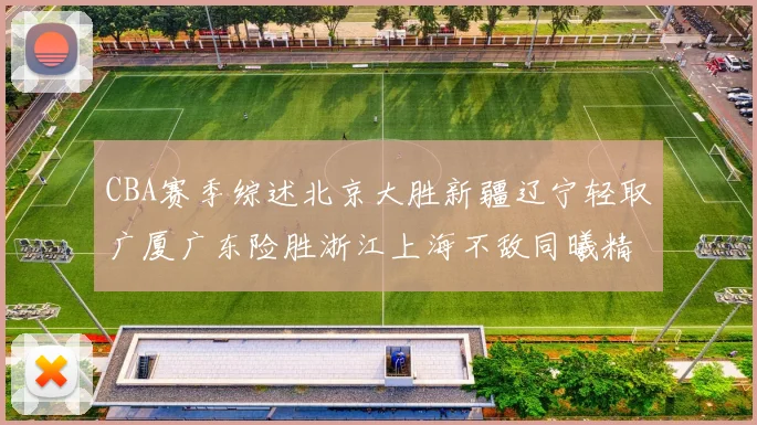 CBA赛季综述北京大胜新疆辽宁轻取广厦广东险胜浙江上海不敌同曦精彩回顾