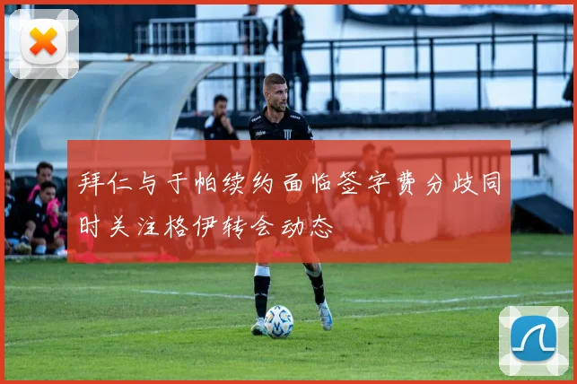 拜仁与于帕续约面临签字费分歧同时关注格伊转会动态