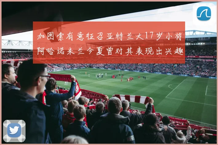 加图索有意征召亚特兰大17岁小将阿哈诺米兰今夏曾对其表现出兴趣