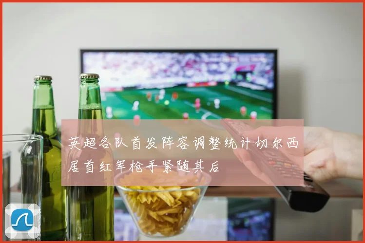 英超各队首发阵容调整统计切尔西居首红军枪手紧随其后