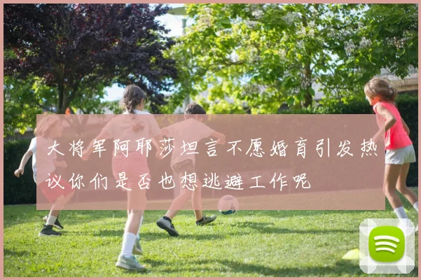 大将军阿耶莎坦言不愿婚育引发热议你们是否也想逃避工作呢