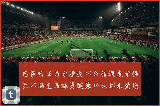巴萨对亚马尔遭受不公待遇表示强烈不满皇马球员随意评论却未受惩罚