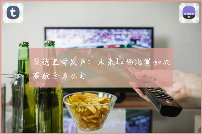 莫德里奇发声：未来12场比赛如决赛般全力以赴