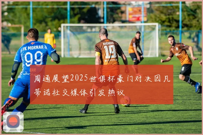 周通展望2025世俱杯豪门对决因凡蒂诺社交媒体引发热议