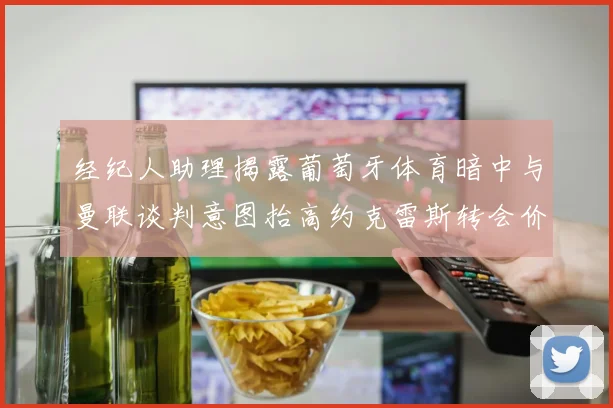 经纪人助理揭露葡萄牙体育暗中与曼联谈判意图抬高约克雷斯转会价格