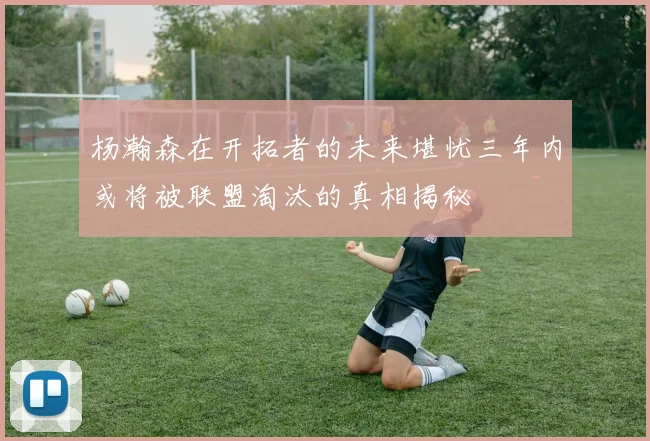 杨瀚森在开拓者的未来堪忧三年内或将被联盟淘汰的真相揭秘