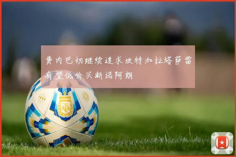 费内巴切继续追求坎特加拉塔萨雷有望低价买断诺阿朗