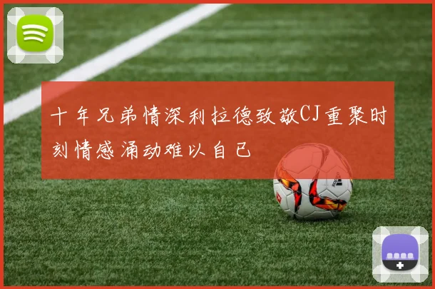 十年兄弟情深利拉德致敬CJ重聚时刻情感涌动难以自已