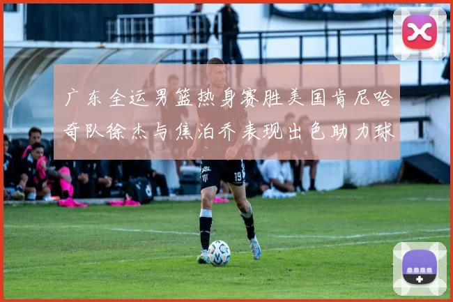 广东全运男篮热身赛胜美国肯尼哈奇队徐杰与焦泊乔表现出色助力球队取胜