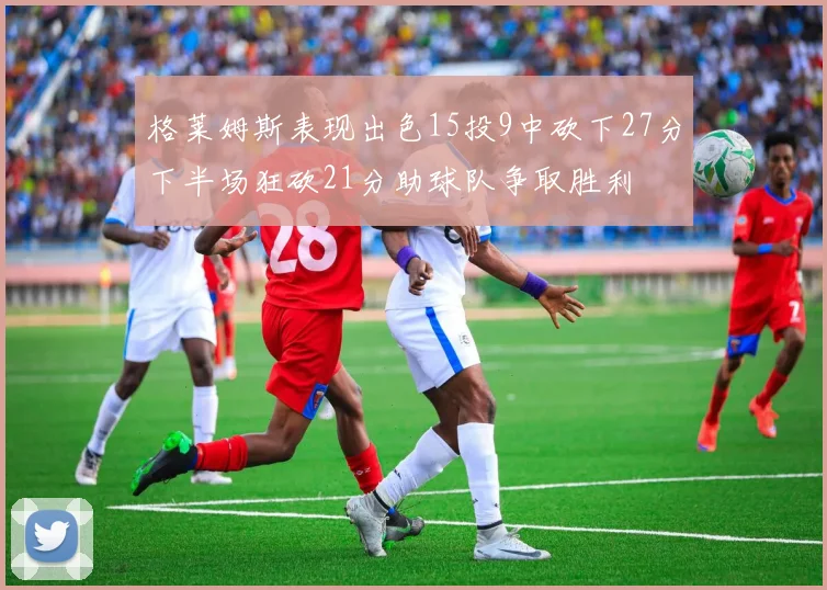 格莱姆斯表现出色15投9中砍下27分下半场狂砍21分助球队争取胜利
