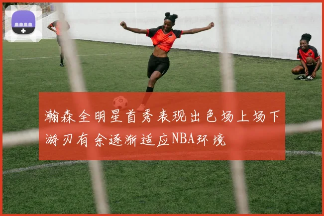 瀚森全明星首秀表现出色场上场下游刃有余逐渐适应NBA环境