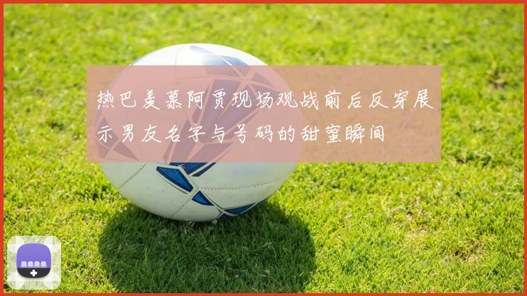 热巴羡慕阿贾现场观战前后反穿展示男友名字与号码的甜蜜瞬间