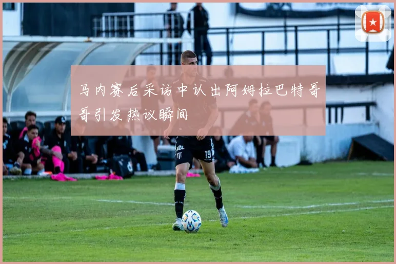 马内赛后采访中认出阿姆拉巴特哥哥引发热议瞬间